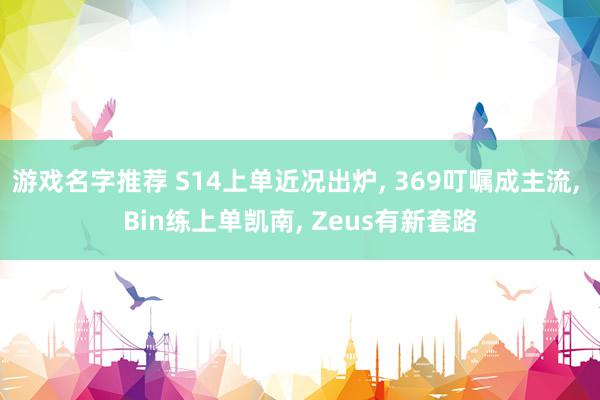 游戏名字推荐 S14上单近况出炉, 369叮嘱成主流, Bin练上单凯南, Zeus有新套路