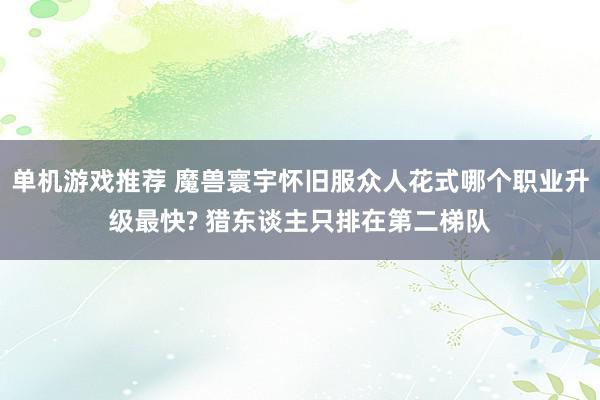 单机游戏推荐 魔兽寰宇怀旧服众人花式哪个职业升级最快? 猎东谈主只排在第二梯队