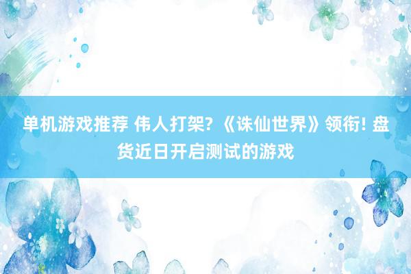 单机游戏推荐 伟人打架? 《诛仙世界》领衔! 盘货近日开启测试的游戏