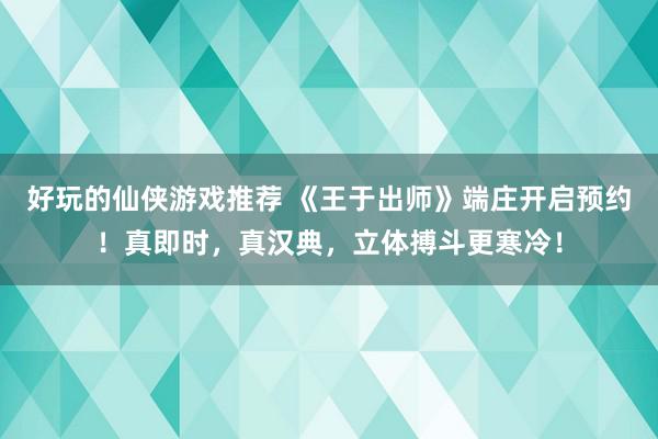 好玩的仙侠游戏推荐 《王于出师》端庄开启预约！真即时，真汉典，立体搏斗更寒冷！