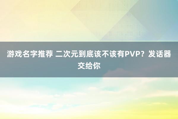 游戏名字推荐 二次元到底该不该有PVP？发话器交给你