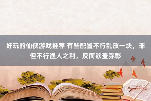 好玩的仙侠游戏推荐 有些配置不行乱放一块，非但不行渔人之利，反而欲盖弥彰