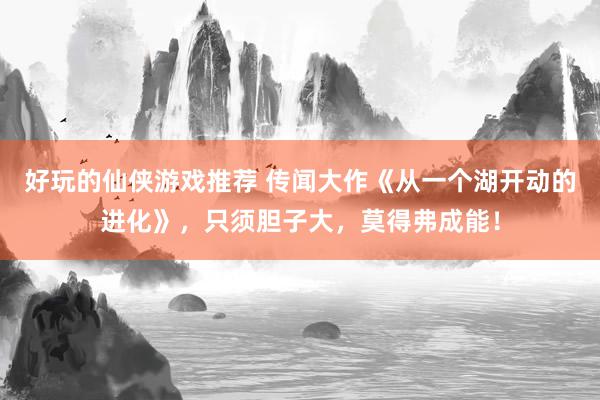 好玩的仙侠游戏推荐 传闻大作《从一个湖开动的进化》，只须胆子大，莫得弗成能！