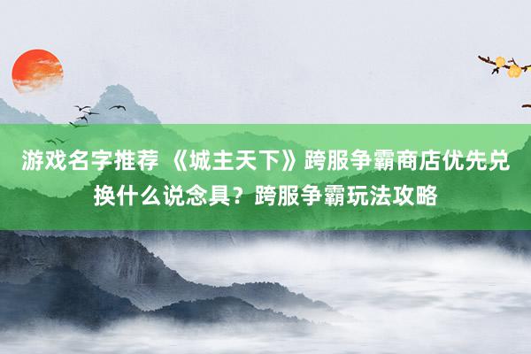 游戏名字推荐 《城主天下》跨服争霸商店优先兑换什么说念具？跨服争霸玩法攻略