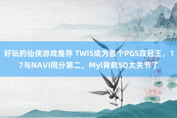 好玩的仙侠游戏推荐 TWIS成为首个PGS双冠王，17与NAVI同分第二，Myl背刺SQ太关节了