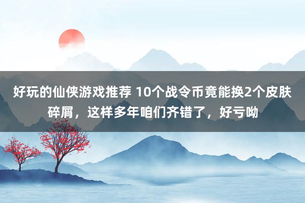 好玩的仙侠游戏推荐 10个战令币竟能换2个皮肤碎屑，这样多年咱们齐错了，好亏呦