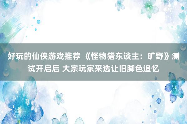 好玩的仙侠游戏推荐 《怪物猎东谈主：旷野》测试开启后 大宗玩家采选让旧脚色追忆