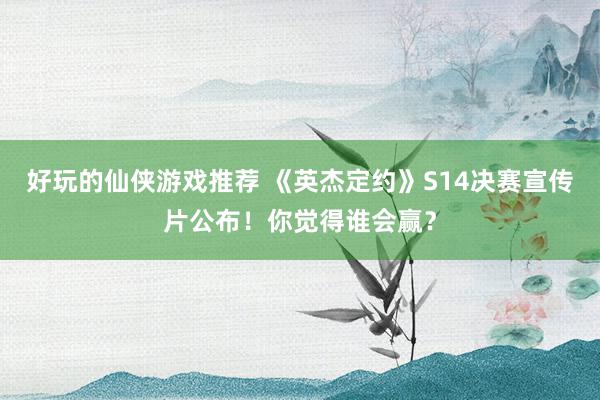 好玩的仙侠游戏推荐 《英杰定约》S14决赛宣传片公布！你觉得谁会赢？