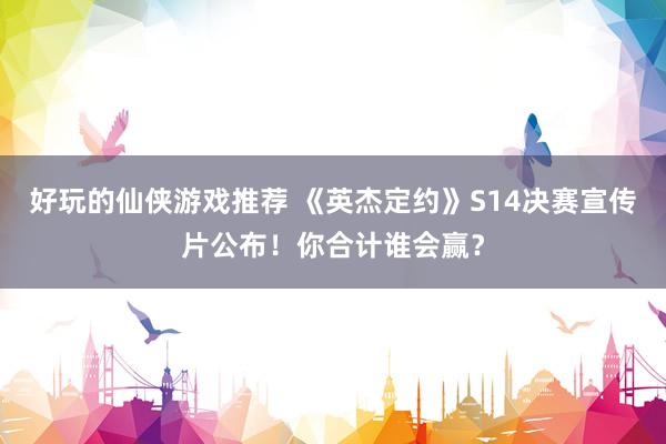 好玩的仙侠游戏推荐 《英杰定约》S14决赛宣传片公布！你合计谁会赢？