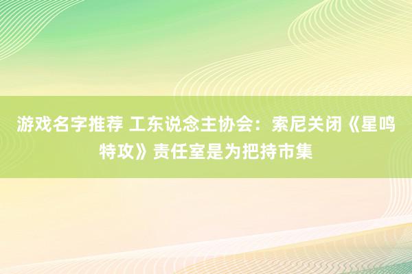 游戏名字推荐 工东说念主协会：索尼关闭《星鸣特攻》责任室是为把持市集